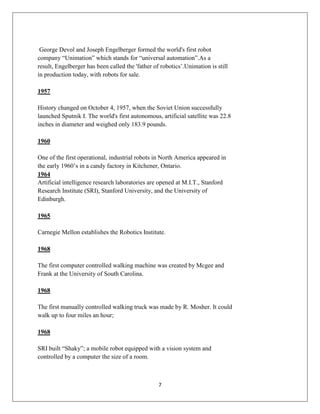 7
George Devol and Joseph Engelberger formed the world's first robot
company “Unimation” which stands for “universal automation”.As a
result, Engelberger has been called the 'father of robotics’.Unimation is still
in production today, with robots for sale.
1957
History changed on October 4, 1957, when the Soviet Union successfully
launched Sputnik I. The world's first autonomous, artificial satellite was 22.8
inches in diameter and weighed only 183.9 pounds.
1960
One of the first operational, industrial robots in North America appeared in
the early 1960’s in a candy factory in Kitchener, Ontario.
1964
Artificial intelligence research laboratories are opened at M.I.T., Stanford
Research Institute (SRI), Stanford University, and the University of
Edinburgh.
1965
Carnegie Mellon establishes the Robotics Institute.
1968
The first computer controlled walking machine was created by Mcgee and
Frank at the University of South Carolina.
1968
The first manually controlled walking truck was made by R. Mosher. It could
walk up to four miles an hour;
1968
SRI built “Shaky”; a mobile robot equipped with a vision system and
controlled by a computer the size of a room.
 