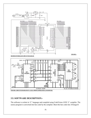 75
FIGURE:-
MICROCONTROLLER CIRCUIT DIAGRAM:
FIGURE:-CIRCUIT DIAGRAM OF A CELL PHONE OPERATED LAND ROVER;
3.5. SOFTWARE DESCRIPTION:-
The software is written in ‘C’ language and compiled using CodeVision AVR ‘C’ compiler. The
source program is converted into hex code by the compiler. Burn this hex code into ATmega16
 