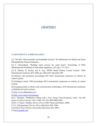 83
CHAPTER 5
5.1 REFFERENCE & BIBILIOGAPHY :-
[1] “The 8051 Microcontroller and Embedded Systems” By Muhammad Ali Mazidi and Janice
GillispieMazidi. Pearson Education.
[2] S. Chemishkian, “Building smart services for smart home”, Proceedings of IEEE
4thInternational Workshop on Networked Appliances, 2011 pp: 2 15 -224.s
[3] R. Sharma, K. Kumar, and S. Viq, “DTMF Based Remote Control System,” IEEE
International Conference ICIT 2006, pp. 2380-2383, December 200
[4] Robotics and automation proceedings,1997 IEEE international conference on robotics &
control systems.
[5] Intelligent control 1989 proceedings IEEE international symposium on robotics & control
systems.
[6] Emerging trends in robotics and communication technologies, 2010 International conference
on Robotics & control systems.
[7] http://www.alldatasheet.com
[8] http://www.atmel.com/literature
[9] L. Schenker, "Pushbutton Calling with a Two- Group Voice-Frequency Code", The Bell
System Technical Journal, 39(1), 1960, 235–255, ISSN 0005-8580 .
[10] S. A. Nasar, I. Boldea, Electric Drives (CRC/Taylor and Francis, 2006).
[11] V. Subramanyam, Electric Drives (Mc-Graw Hill, 1996).
[12] Edwin Wise, Robotics Demystified (Mc-Graw Hill, 2005).
[13]www.google.com
 