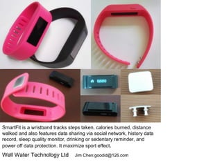 SmartFit is a wristband tracks steps taken, calories burned, distance
walked and also features data sharing via social network, history data
record, sleep quality monitor, drinking or sedentary reminder, and
power off data protection. It maximize sport effect.
Well Water Technology Ltd Jim Chen:goodid@126.com
 