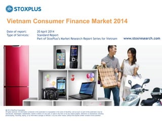 ‹#›
Published on: 1 April 2014
Vietnam Consumer Finance Market 2014
@ 2014 StoxPlus Corporation.
All rights reserved. All information contained in this publication is copyrighted in the name of StoxPlus, and as such no part of this publication may be
reproduced, repackaged, redistributed, resold in whole or in any part, or used in any form or by any means graphic, electronic or mechanical, including
photocopying, recording, taping, or by information storage or retrieval, or by any other means, without the express written consent of the publisher.
Date of report: 20 April 2014
Type of Services: Standard Report
Part of StoxPlus‟s Market Research Report Series for Vietnam www.stoxresearch.com
 