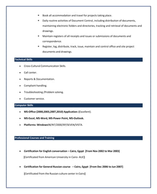  Book all accommodation and travel for projects taking place.
 Daily routine activities of Document Control, including distribution of documents,
maintaining electronic folders and directories, tracking and retrieval of documents and
drawings.
 Maintain registers of all receipts and issues or submissions of documents and
correspondence.
 Register, log, distribute, track, issue, maintain and control office and site project
documents and drawings.
Technical Skills
 Cross-Cultural Communication Skills.
 Call center.
 Reports & Documentation.
 Compliant handling.
 Troubleshooting /Problem solving.
 Customer service.
Computer Skills
 MS-Office (2000,2003,2007,2010) Application: (Excellent).
 MS-Excel, MS-Word, MS-Power Point, MS-Outlook.
 Platforms: Windows98/NT/2000/XP/SEVEN/VISTA.
Professional Courses and Training
 Certification for English conversation – Cairo, Egypt [From Nov 2002 to Mar 2003]
[Certificated from American University in Cairo- AUC]
 Certification for General Russian course – Cairo, Egypt [From Dec 2006 to Jun 2007]
[Certificated from the Russian culture center in Cairo]
 