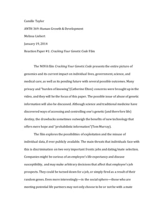 Camille Taylor
ANTH 369: Human Growth & Development
Melissa Liebert
January 19, 2014
Reaction Paper #1: Cracking Your Genetic Code Film
The NOVA film Cracking Your Genetic Code presents the entire picture of
genomics and its current impact on individual lives, government, science, and
medical care, as well as its pending future with several possible outcomes. Many
privacy and “burden of knowing”(Catherine Elton) concerns were brought up in the
video, and they will be the focus of this paper. The possible issue of abuse of genetic
information will also be discussed. Although science and traditional medicine have
discovered ways of accessing and controlling one’s genetic (and therefore life)
destiny, the drawbacks sometimes outweigh the benefits of new technology that
offers mere hope and “probabilistic information”(Tom Murray).
The film explores the possibilities of exploitation and the misuse of
individual data, if ever publicly available. The main threats that individuals face with
this is discrimination on two very important fronts: jobs and dating/mate selection.
Companies might be curious of an employee’s life expectancy and disease
susceptibility, and may make arbitrary decisions that affect that employee’s job
prospects. They could be turned down for a job, or simply fired as a result of their
random genes. Even more interestingly—in the social sphere—those who are
meeting potential life partners may not only choose to be or not be with a mate
 