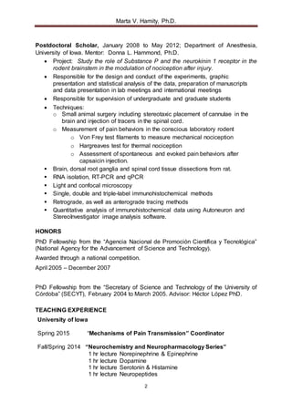 Marta V. Hamity, Ph.D.
2
Postdoctoral Scholar, January 2008 to May 2012; Department of Anesthesia,
University of Iowa. Mentor: Donna L. Hammond, Ph.D.
 Project: Study the role of Substance P and the neurokinin 1 receptor in the
rodent brainstem in the modulation of nociception after injury.
 Responsible for the design and conduct of the experiments, graphic
presentation and statistical analysis of the data, preparation of manuscripts
and data presentation in lab meetings and international meetings
 Responsible for supervision of undergraduate and graduate students
 Techniques:
o Small animal surgery including stereotaxic placement of cannulae in the
brain and injection of tracers in the spinal cord.
o Measurement of pain behaviors in the conscious laboratory rodent
o Von Frey test filaments to measure mechanical nociception
o Hargreaves test for thermal nociception
o Assessment of spontaneous and evoked pain behaviors after
capsaicin injection.
 Brain, dorsal root ganglia and spinal cord tissue dissections from rat.
 RNA isolation, RT-PCR and qPCR
 Light and confocal microscopy
 Single, double and triple-label immunohistochemical methods
 Retrograde, as well as anterograde tracing methods
 Quantitative analysis of immunohistochemical data using Autoneuron and
StereoInvestigator image analysis software.
HONORS
PhD Fellowship from the “Agencia Nacional de Promoción Científica y Tecnológica”
(National Agency for the Advancement of Science and Technology).
Awarded through a national competition.
April 2005 – December 2007
PhD Fellowship from the “Secretary of Science and Technology of the University of
Córdoba” (SECYT), February 2004 to March 2005. Advisor: Héctor López PhD.
TEACHING EXPERIENCE
University of Iowa
Spring 2015 “Mechanisms of Pain Transmission” Coordinator
Fall/Spring 2014 “Neurochemistry and Neuropharmacology Series”
1 hr lecture Norepinephrine & Epinephrine
1 hr lecture Dopamine
1 hr lecture Serotonin & Histamine
1 hr lecture Neuropeptides
 