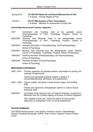 Marta V. Hamity, Ph.D.
3
Spring 2013 101:902:001 Molecular and Neural Mechanisms of Pain
1 hr lecture: Animals Models of Pain
Fall 2011 101:277 Mechanisms of Pain Transmission
1 hr lecture: Methods for Assessment of Acute Pain
Universidad Nacional de Córdoba- Argentina
2007 Coordinator and Teaching Tutor of the graduate course
“Psychophysiology of Pain”. Psychology Program, School of
Psychology
2005/2006 Teaching Tutor (Docente Tutor) in the undergraduate course
“Psychophysiology of Pain”. Psychology Program, School of
Psychology
2004/2005 Assistant (Adscripto) in “Neurophysiology and Psychophysiology”
School of Psychology
2000/2001 Teaching Tutor (Docente tutor) the undergraduate course “Initiation
Course on Psychology”. Psychology Program, School of Psychology
1999-2001 Teaching Assistant of Neurophysiology and Psychophysiology
School of Psychology
1999-2000 Teaching Assistant of Social Psychology
School of Psychology
MENTORING EXPERIENCE
2008 - 2016 First-line supervisor for graduate student; responsible for training and
oversight of experiments
Trained and supervised graduate student in conduct of
immunohistochemistry techniques and quantification.
2005 – 2008 Trained multiple individuals in small animal surgery and handling
skills
Trained and supervised undergraduate student in conduct of pain
behavioral tests.
2006/2007 Co-Director of the research work of Federico Scabuzzo, recipient of a
fellowship from the Córdoba Agency of Science (Cordoba, Argentina)
Title: Skeletal muscle pain: behavioral effects of intramuscular
application of carrageenan in the rat during development
INVITED SEMINARS
2015 BCRG Breast Cancer Tumor Board, University of Iowa “Chemotherapy-
Induced Peripheral Neuropathy (CIPN): When Cancer Treatment Packs a Painful
Punch”
 