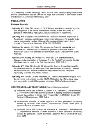 Marta V. Hamity, Ph.D.
4
2014 University of Iowa Neurology Grand Rounds “NK1 receptor upregulation in the
Rostral Ventromedial Medulla: One of the ways that Substance P participates in the
maintenance of peripheral inflammatory pain”
PUBLICATIONS
Refereed Journals
1) Hamity MV, White SR, Hammond DL. Effects of neurokinin-1 receptor agonism
and antagonism in the rostral ventromedial medulla of rats with acute or
persistent inflammatory nociception. Neuroscience 2010; 165:902-13.
2) Hamity MV, Walder RY and Hammond DL. Increased neuronal expression of
Neurokinin-1 receptor and stimulus-evoked internalization of the receptor in the
rostral ventromedial medulla of the rat after peripheral inflammatory injury.
Journal of Comparative Neurology 2014; 522:3037-3051
3) Walder RY, Wattiez AS, White SR, Marquez de Prado B, Hamity MV and
Hammond DL. Validation of four reference genes for quantitative mRNA
expression studies in a rat model of inflammatory injury. Molecular Pain 2014;
10(1):55.
4) Maduka UP, Hamity MV, Walder RY, White SR., Li Y and Hammond DL.
Changes in the disposition of Substance P in the Rostral Ventromedial Medulla
after Inflammatory Injury in the Rat. Neuroscience 2016; 317:1-11.
5) Hamity MV, White SR, Schmidt M, Walder RY, Brenner C and Hammond DL.
Nicotinamide riboside, an NAD+ precursor and nutritional supplement, relieves
the nociceptive and aversive dimensions of paclitaxel-induced peripheral
neuropathy in female rats. Under revision
6) Hamity MV, Maduka UP and Hammond, DL. Release of substance P (Sub P) in
the rat rostral ventromedial medulla (RVM): Modulation by inflammatory injury
and presynaptic N-methyl-D-aspartate receptors (NMDARs) In preparation
CONFERENCES and PRESENTATIONS (out of 25 communications)
1) Hamity M., White S.R., Schmidt M, Walder R. Y., Brenner C. and Hammond
D. “Nicotinamide riboside: a novel approach to treating peripheral neuropathy
induced by paclitaxel in female rats”. Program No 145.01/Z6San Diego, CA:
Society for Neuroscience, 2016. Online.
2) Nicotinamide riboside, a novel approach to treat peripheral neuropathy
induced by paclitaxel. 2016 Holden Comprehensive Cancer Center (HCCC)
Scientific Retreat. Coralville, Iowa.
3) Hamity M., White S.R., Schmidt M, Walder R. Y., Brenner C. and Hammond
D. “Nicotinamide riboside, a novel approach to treat peripheral neuropathy
induced by paclitaxel”. Health Sciences Research Week. University of Iowa,
Iowa. 2016
 