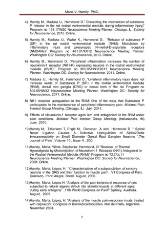 Marta V. Hamity, Ph.D.
5
4) Hamity M., Maduka U., Hammond D.” Dissecting the mechanism of substance
P release in the rat rostral ventromedial medulla during inflammatory injury)”
Program no 151.17/M20 Neuroscience Meeting Planner. Chicago, IL: Society
for Neuroscience, 2015. Online.
5) Hamity M., Maduka U., Walter K., Hammond D. ”Release of substance P
(SP) in the rat rostral ventromedial medulla (RVM): Modulation by
inflammatory injury and presynaptic N-methyl-D-aspartate receptors
(NMDARs)” Program no 461.01/XX12 Neuroscience Meeting Planner.
Washington DC: Society for Neuroscience, 2013. Online.
6) Hamity M., Hammond D. “Peripheral inflammation increases the number of
neurokinin-1 receptor (NK1-R) expressing neurons in the rostral ventromedial
medulla (RVM)”. Program no 805.05/NN312011 Neuroscience Meeting
Planner. Washington DC: Society for Neuroscience, 2011. Online.
7) Maduka U., Hamity M., Hammond D. “Unilateral inflammatory injury does not
increase levels of Substance P (SP) in the rostral ventromedial medulla
(RVM), dorsal root ganglia (DRG) or dorsal horn of the rat. Program no
805.05/NN32 Neuroscience Meeting Planner. Washington DC: Society for
Neuroscience, 2011. Online.
8) NK1 receptor upregulation in the RVM: One of the ways that Substance P
participates in the maintenance of peripheral inflammatory pain. Midwest Pain
Interest Group Meeting. (Chicago, IL) July, 2011.
9) Effects of Neurokinin-1 receptor agon ism and antagonism in the RVM under
pain conditions. Midwest Pain Interest Group Meeting. (Indianapolis, IN)
June, 2010.
10)Hamity M, Takenami T, Engle M, Domeyer A and Hammond D. “ Spinal
Nerve Ligation Causes A Selective Upregulation of Alpha2Delta
Immunoreactivity on Small Diameter Dorsal Root Ganglion Neurons “.The
Journal of Pain , Volume 10 , Issue 4 , S30
11)Hamity, Marta; White, Stephanie: Hammond, D “Reversal of Thermal
Hyperalgesia by Microinjection of Neurokinin-1 Receptor (NK1) Antagonist in
the Rostral Ventromedial Medulla (RVM)” Program no 72.7/LL11
Neuroscience Meeting Planner. Washington DC: Society for Neuroscience,
2008. Online.
12)Hamity, Marta; López, H. “Characterization of a subpopulation of sensory
neurons in the DRG and their function in muscle pain”. VII Congress of Pain,
Gramado, Porto Alegre. Brazil. August, 2006.
13)Hamity, Marta; López H. “Analysis of the pain behavioral response of rats
subjected to natural algesic stimuli into skeletal muscle at different ages
during early ontogeny” .11th World Congress on Pain®. Sydney, Australia.
August, 2005.
14)Hamity, Marta; López, H. “Analysis of the muscle pain response in rats treated
with capsaicin”. Congress of Biomedical Societies. Mar del Plata, Argentina.
November 2004.
 