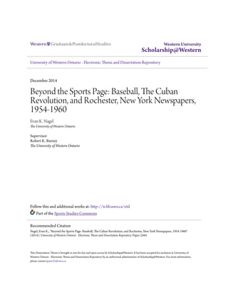Western University
Scholarship@Western
University of Western Ontario - Electronic Thesis and Dissertation Repository
December 2014
Beyond the Sports Page: Baseball, The Cuban
Revolution, and Rochester, New York Newspapers,
1954-1960
Evan K. Nagel
The University of Western Ontario
Supervisor
Robert K. Barney
The University of Western Ontario
Follow this and additional works at: http://ir.lib.uwo.ca/etd
Part of the Sports Studies Commons
This Dissertation/Thesis is brought to you for free and open access by Scholarship@Western. It has been accepted for inclusion in University of
Western Ontario - Electronic Thesis and Dissertation Repository by an authorized administrator of Scholarship@Western. For more information,
please contact jpater22@uwo.ca.
Recommended Citation
Nagel, Evan K., "Beyond the Sports Page: Baseball, The Cuban Revolution, and Rochester, New York Newspapers, 1954-1960"
(2014). University of Western Ontario - Electronic Thesis and Dissertation Repository. Paper 2564.
 