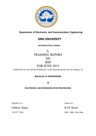 Department of Electronics and Communication Engineering
SRM UNIVERSITY
KATTANKULATHUR, CHENNAI
A
TRAINING REPORT
ON
BSP
FOR JUNE 2015
Submitted in the Partial Fulfilment of the Requirements for the Degree of
BACHELOR OF ENGINEERING
IN
ELECTRONICS AND COMMUNICATION ENGINEERING
Submitted by: - Guided by:-
Siddhant Bajpai B.S.R Shastri
ECE/5TH SEM HRD, Bhilai Steel Plant
 