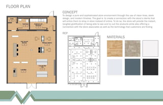 FLOOR PLAN
CONCEPT
To design a pure and sophisticated store environment through the use of clean lines, sleek
design, and modern ﬁnishes. The goal is to create a connection with the store’s clients that
will entice them to shop in store instead of online. To do so, the store will provide the instant,
tangible gratiﬁcation of being able to see and try out the products while also offering a
connection with the store associates as well as the technology that customers are ﬁnding
MATERIALS
RCP
 