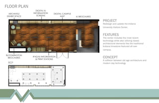 FLOOR PLAN
PROJECT
Redesign and update the Indiana
University Visitors Center.
FEATURES
The center includes the most recent
technology while also utilizing classic
architectural elements like the traditional
Indiana limestone featured all over
campus.
CONCEPT
A collision between old age architecture and
modern day technologyRCP
 