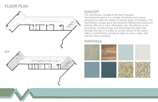 FLOOR PLAN
CONCEPT
The TouchDown Lounge at the San Francisco
International airport is a ﬂexible, functional work space
designed to meet the needs of varying types of travelers. The
TouchDown Lounge gives the exclusive feeling that expensive
airlines offer for a more affordable cost. TouchDown is an
innovative, private lounge and technology hot-spot that,
through the use of a public to private layout of the space,
offers a comfortable and secure place to work, relax, and
connect when traveling.
MATERIALS
RCP
 