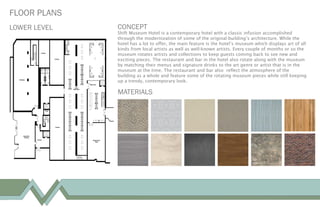 LOWER LEVEL
FLOOR PLANS
CONCEPT
Shift Museum Hotel is a contemporary hotel with a classic infusion accomplished
through the modernization of some of the original building’s architecture. While the
hotel has a lot to offer, the main feature is the hotel’s museum which displays art of all
kinds from local artists as well as well-known artists. Every couple of months or so the
museum rotates artists and collections to keep guests coming back to see new and
exciting pieces. The restaurant and bar in the hotel also rotate along with the museum
by matching their menus and signature drinks to the art genre or artist that is in the
museum at the time. The restaurant and bar also reflect the atmosphere of the
building as a whole and feature some of the rotating museum pieces while still keeping
up a trendy, contemporary look.
MATERIALS
 