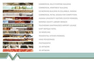 COMMERCIAL MULTI-PURPOSE BUILDING
COMMERCIAL APARTMENT BUILDING
CO-WORKING BUILDING IN COLUMBUS, INDIANA
COMMERCIAL RETAIL DESIGN FOR COMPETITION
INDIANA UNIVERSITY VISITORS CENTER REMODEL
MONROE COUNTY LIBRARY BRANCH
3D MODELING
RESIDENTIAL KITCHEN REMODEL
HAND RENDERINGS
PHOTOGRAPHY
2D ARTWORK
3D ARTWORK
TOUCHDOWN SANFRANCISCO AIRPORT LOUNGE
SHIFT BOTIQUE HOTEL
 