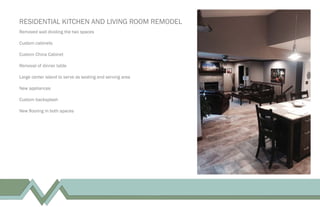 RESIDENTIAL KITCHEN AND LIVING ROOM REMODEL
Removed wall dividing the two spaces
Custom cabinets
Custom China Cabinet
Removal of dinner table
Large center island to serve as seating and serving area
New appliances
Custom backsplash
New ﬂooring in both spaces
 