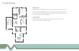 FLOOR PLANS
PROJECT
Design a space for CAMEO (Columbus Area Multi-Ethnic Organization)
The apartment building was put into the school that was connected to
the church where CAMEO’s spaces are located. The apartments serve
as a source of revenue for CAMEO.
CONCEPT
Geometric volumes are used in the apartments as well, but on a
smaller scale than the CAMEO space.
 