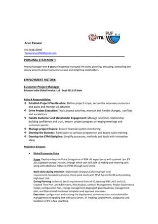 Arun Panwar
+91-7838100985
Panwararun1986@gmail.com
----------------------------------------------------------------------------------------------------------------------------
PERSONAL STATEMENT:
Project Manager with 9 years of expertise in project life cycles, planning, executing, controlling and
closing projects delivering business value and delighting stakeholders.
EMPLOYMENT HISTORY:
Customer Project Manager
Ericsson India Global Service. Ltd - Sept 2011 till date
Roles & Responsibilities:
 Establish Project Plan Baseline: Define project scope, secure the necessary resources
and plans and monitor all activities
 Drive Project Execution: Track project activities, monitor and handle changes, conflicts
and escalations
 Handle Customer and Stakeholder Engagement: Manage customer relationship
building confidence and trust, ensure project progress arranging meetings and
customer events
 Manage project finance: Ensure financial system monitoring
 Develop the Business: Participate to contract preparation and to pre-sales meeting
 Develop the CPM Discipline: Simplify processes, methods and tools with innovative
ideas
Projects in Ericsson:
• Global Enterprise Voice
Scope: Deploy enterprise Voice (Integration of PBX old legacy setup with updated Lync EV
2013) globally across Ericsson, through which user will able to making and receiving calls
along with additional features of PBX through Lync Client.
Work done during Initiation:-Stakeholder Analysys,Collecting high level
requirement,Feasiability Analysis, Done quick study with TPM, SA and SLCM,and providing
High-level cost.
During Planning: collected detail requirement from all SG,creating WBS ,HLD and LLD,
Created Time Plan ,and R&R matrix, Risk Analysis, contract Management, Project Governance
model, configuration Plan, change management,Staging,DR plan,Readiness management
plan, and Operational Handover templates and approval processes.
Execution: configuration and tracking the deployment, communication and stakeholder
management.Integrating PBX with Lync Server, KT tracking, Deployment, acceptance and
handover of EV in few countries.
 