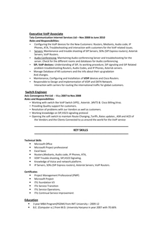Executive VoIP Associate
Tata Communication Internet Services Ltd – Nov 2008 to June 2010
Roles and Responsibilities:
- Configuring the VoIP devices for the New Customers: Routers, Mediants, Audio code, IP
Phones, ATA, Troubleshooting and interaction with customers for the VoIP related issues.
- Servers: Maintenance and trouble shooting of SIP Servers, SERs (SIP Express routers), Asterisk
Servers, VoIP Routers.
- Audio Conferencing: Maintaining Audio conferencing Server and troubleshooting for the
server. Check for the different rooms and databases for Audio conferencing.
- SIP, VoIP devices:: Understanding of SIP, its working procedure, SIP signaling and SIP Related
problem troubleshooting.Routers, Audio Codes, and IP Phones, Asterisk servers.
- Manage Database of All customers and the info about their up-gradation
And changes.
- Maintenance, Configuring and Installation of VOIP devices and Cisco Routers.
- Responsible to Design and Implementation of VOIP and DATA Network.
Interaction with carriers for routing the international traffic for global customers.
Switch Engineer
Axis Convergence Pvt Ltd -- May 2007 to Nov 2008
Roles and Responsibilities:
- Working with switch like VoIP Switch (VPS) , Asterisk ,MVTS & Cisco Billing,Viraz.
- Providing Quality support for customers.
- Resolution of problems with our Vendors as well as customers.
- Working knowledge on SIP,H323 signaling protocol
- Opening the soft switch to maintain Route Changing ,Tariffs ,Rates updates , ASR and ACD of
the Vendors and the Clients Connected to us around the world for the VoIP service
-----------------------------------------------------------------------------------------------------------------
KEY SKILLS
-----------------------------------------------------------------------------------------------------------------
Technical Skills
 Microsoft Office
 Microsoft Project professional
 Excel basic
 Routers,Mediants, Audio code, IP Phones, ATA,
 VOIP Trouble shooting, SIP,H323 Signaling.
 Knowledge of Voice and network platform.
 IP Servers, SERs (SIP Express routers), Asterisk Servers, VoIP Routers.
Certificates
 Project Management Professional (PMP)
 Microsoft Project
 ITIL foundation V3
 ITIL Service Transition
 ITIL Service Operations,
 ITIL Continual Service Improvement
Education
 3 year MBA Program(PGDM) from IMT University – 2009-12
 B.E. (Computer sc.) from M.D. University Haryana in year 2007 with 70.66%
 