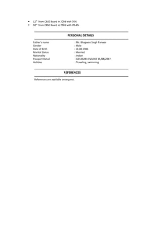  12th
from CBSE Board in 2003 with 76%
 10th
from CBSE Board in 2001 with 70.4%
-----------------------------------------------------------------------------------------------------------------
PERSONAL DETAILS
-----------------------------------------------------------------------------------------------------------------
Father’s name : Mr. Bhagwan Singh Panwar
Gender : Male
Date of Birth : 14-08-1986
Marital Status : Married
Nationality : Indian
Passport Detail : G2124283 Valid till 11/04/2017
Hobbies : Traveling, swimming
-----------------------------------------------------------------------------------------------------------------
REFERENCES
-----------------------------------------------------------------------------------------------------------------
References are available on request.
 