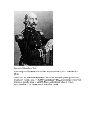 Rear Admiral Charles Henry Davis
Davis had performed the first successful deep sea sounding made by the United
States.
Considered the first true bathymetrist, Lieutenant William Rogers Taylor worked
relentlessly from December 1850 through February 1852, attempting well over 100
soundings from his sloop of war USS Albany, under the direction of Maury,
superintendent of the United States Naval Observatory.
 