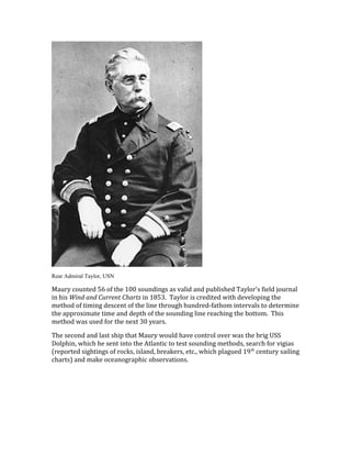 Rear Admiral Taylor, USN
Maury counted 56 of the 100 soundings as valid and published Taylor’s field journal
in his Wind and Current Charts in 1853. Taylor is credited with developing the
method of timing descent of the line through hundred-fathom intervals to determine
the approximate time and depth of the sounding line reaching the bottom. This
method was used for the next 30 years.
The second and last ship that Maury would have control over was the brig USS
Dolphin, which he sent into the Atlantic to test sounding methods, search for vigias
(reported sightings of rocks, island, breakers, etc., which plagued 19th
century sailing
charts) and make oceanographic observations.
 
