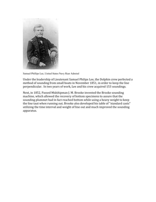 Samuel Phillips Lee, United States Navy Rear Admiral
Under the leadership of Lieutenant Samuel Philips Lee, the Dolphin crew perfected a
method of sounding from small boats in November 1851, in order to keep the line
perpendicular. In two years of work, Lee and his crew acquired 153 soundings.
Next, in 1852, Passed Midshipman J. M. Brooke invented the Brooke sounding
machine, which allowed the recovery of bottom specimens to assure that the
sounding plummet had in fact reached bottom while using a heavy weight to keep
the line taut when running out. Brooke also developed his table of "standard casts"
utilizing the time interval and weight of line out and much improved the sounding
apparatus.
 