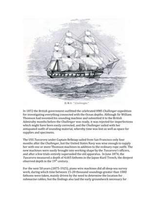 In 1872 the British government outfitted the celebrated HMS Challenger expedition
for investigating everything connected with the Ocean depths. Although Sir William
Thomson had invented his sounding machine and submitted it to the British
Admiralty months before the Challenger was ready, it was rejected for imperfections
which might have been easily corrected, and the Challenger sailed with her
antiquated outfit of sounding material, whereby time was lost as well as space for
supplies and specimens.
The USS Tuscarora under Captain Belknap sailed from San Francisco only four
months after the Challenger, but the United States Navy was wise enough to supply
her with one or more Thomson machines in addition to the ordinary rope outfit. The
new machines were easily brought into working shape by the Tuscarora's officers,
and after a few trials entirely superseded the old apparatus. In June 1874, the
Tuscarora measured a depth of 4,665 fathoms in the Japan-Kuril Trench, the deepest
observed depth in the 19th
century.
For the next 50 years (1875-1925), piano wire machines did all deep-sea survey
work, during which time between 15-20 thousand soundings greater than 1000
fathoms were taken, mainly driven by the need to determine the location for
submarine cables; but the findings also laid the early groundwork necessary for
 