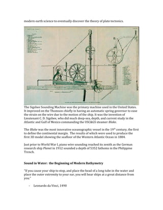 modern earth science to eventually discover the theory of plate tectonics.
The Sigsbee Sounding Machine was the primary machine used in the United States.
It improved on the Thomson chiefly in having an automatic spring governor to ease
the strain on the wire due to the motion of the ship. It was the invention of
Lieutenant C. D. Sigsbee, who did much deep-sea, depth, and current study in the
Atlantic and Gulf of Mexico commanding the USC&GS steamer Blake.
The Blake was the most innovative oceanographic vessel in the 19th
century, the first
to define the continental margin. The results of which were used to produce the
first 3D model showing the seafloor of the Western Atlantic Ocean in 1884.
Just prior to World War I, piano wire sounding reached its zenith as the German
research ship Planet in 1912 sounded a depth of 5352 fathoms in the Philippine
Trench.
Sound in Water: the Beginning of Modern Bathymetry
“If you cause your ship to stop, and place the head of a long tube in the water and
place the outer extremity to your ear, you will hear ships at a great distance from
you.”
- Leonardo da Vinci, 1490
 