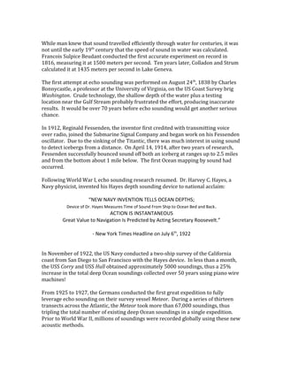 While man knew that sound travelled efficiently through water for centuries, it was
not until the early 19th
century that the speed of sound in water was calculated.
Francois Sulpice Beudant conducted the first accurate experiment on record in
1816, measuring it at 1500 meters per second. Ten years later, Colladon and Strum
calculated it at 1435 meters per second in Lake Geneva.
The first attempt at echo sounding was performed on August 24th
, 1838 by Charles
Bonnycastle, a professor at the University of Virginia, on the US Coast Survey brig
Washington. Crude technology, the shallow depth of the water plus a testing
location near the Gulf Stream probably frustrated the effort, producing inaccurate
results. It would be over 70 years before echo sounding would get another serious
chance.
In 1912, Reginald Fessenden, the inventor first credited with transmitting voice
over radio, joined the Submarine Signal Company and began work on his Fessenden
oscillator. Due to the sinking of the Titantic, there was much interest in using sound
to detect icebergs from a distance. On April 14, 1914, after two years of research,
Fessenden successfully bounced sound off both an iceberg at ranges up to 2.5 miles
and from the bottom about 1 mile below. The first Ocean mapping by sound had
occurred.
Following World War I, echo sounding research resumed. Dr. Harvey C. Hayes, a
Navy physicist, invented his Hayes depth sounding device to national acclaim:
“NEW NAVY INVENTION TELLS OCEAN DEPTHS;
Device of Dr. Hayes Measures Time of Sound From Ship to Ocean Bed and Back.
ACTION IS INSTANTANEOUS
Great Value to Navigation Is Predicted by Acting Secretary Roosevelt.”
- New York Times Headline on July 6th
, 1922
In November of 1922, the US Navy conducted a two-ship survey of the California
coast from San Diego to San Francisco with the Hayes device. In less than a month,
the USS Corry and USS Hull obtained approximately 5000 soundings, thus a 25%
increase in the total deep Ocean soundings collected over 50 years using piano wire
machines!
From 1925 to 1927, the Germans conducted the first great expedition to fully
leverage echo sounding on their survey vessel Meteor. During a series of thirteen
transects across the Atlantic, the Meteor took more than 67,000 soundings, thus
tripling the total number of existing deep Ocean soundings in a single expedition.
Prior to World War II, millions of soundings were recorded globally using these new
acoustic methods.
 