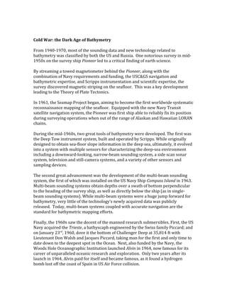 Cold War: the Dark Age of Bathymetry
From 1940-1970, most of the sounding data and new technology related to
bathymetry was classified by both the US and Russia. One notorious survey in mid-
1950s on the survey ship Pioneer led to a critical finding of earth science.
By streaming a towed magnetometer behind the Pioneer, along with the
combination of Navy requirements and funding, the USC&GS navigation and
bathymetric expertise, and Scripps instrumentation and scientific expertise, the
survey discovered magnetic striping on the seafloor. This was a key development
leading to the Theory of Plate Tectonics.
In 1961, the Seamap Project began, aiming to become the first worldwide systematic
reconnaissance mapping of the seafloor. Equipped with the new Navy Transit
satellite navigation system, the Pioneer was first ship able to reliably fix its position
during surveying operations when out of the range of Alaskan and Hawaiian LORAN
chains.
During the mid-1960s, two great tools of bathymetry were developed. The first was
the Deep Tow instrument system, built and operated by Scripps. While originally
designed to obtain sea-floor slope information in the deep sea, ultimately, it evolved
into a system with multiple sensors for characterizing the deep-sea environment
including a downward-looking, narrow-beam sounding system, a side scan sonar
system, television and still-camera systems, and a variety of other sensors and
sampling devices.
The second great advancement was the development of the multi-beam sounding
system, the first of which was installed on the US Navy Ship Compass Island in 1963.
Multi-beam sounding systems obtain depths over a swath of bottom perpendicular
to the heading of the survey ship, as well as directly below the ship (as in single-
beam sounding systems). While multi-beam systems were a huge jump forward for
bathymetry, very little of the technology’s newly acquired data was publicly
released. Today, multi-beam systems coupled with accurate navigation are the
standard for bathymetric mapping efforts.
Finally, the 1960s saw the decent of the manned research submersibles. First, the US
Navy acquired the Trieste, a bathyscaph engineered by the Swiss family Piccard; and
on January 23rd
, 1960, dove it the bottom of Challenger Deep at 35,814 ft with
Lieutenant Don Walsh and Jacques Piccard, taking man for the first and only time to
date down to the deepest spot in the Ocean. Next, also funded by the Navy, the
Woods Hole Oceanographic Institution launched Alvin in 1964, now famous for its
career of unparalleled oceanic research and exploration. Only two years after its
launch in 1964, Alvin paid for itself and became famous, as it found a hydrogen
bomb lost off the coast of Spain in US Air Force collision.
 