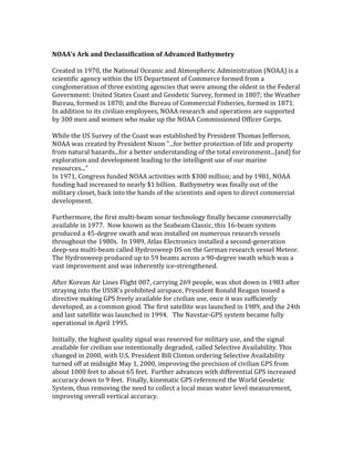 NOAA’s Ark and Declassification of Advanced Bathymetry
Created in 1970, the National Oceanic and Atmospheric Administration (NOAA) is a
scientific agency within the US Department of Commerce formed from a
conglomeration of three existing agencies that were among the oldest in the Federal
Government: United States Coast and Geodetic Survey, formed in 1807; the Weather
Bureau, formed in 1870; and the Bureau of Commercial Fisheries, formed in 1871.
In addition to its civilian employees, NOAA research and operations are supported
by 300 men and women who make up the NOAA Commissioned Officer Corps.
While the US Survey of the Coast was established by President Thomas Jefferson,
NOAA was created by President Nixon "...for better protection of life and property
from natural hazards...for a better understanding of the total environment...[and] for
exploration and development leading to the intelligent use of our marine
resources...”
In 1971, Congress funded NOAA activities with $300 million; and by 1981, NOAA
funding had increased to nearly $1 billion. Bathymetry was finally out of the
military closet, back into the hands of the scientists and open to direct commercial
development.
Furthermore, the first multi-beam sonar technology finally became commercially
available in 1977. Now known as the Seabeam Classic, this 16-beam system
produced a 45-degree swath and was installed on numerous research vessels
throughout the 1980s. In 1989, Atlas Electronics installed a second-generation
deep-sea multi-beam called Hydrosweep DS on the German research vessel Meteor.
The Hydrosweep produced up to 59 beams across a 90-degree swath which was a
vast improvement and was inherently ice-strengthened.
After Korean Air Lines Flight 007, carrying 269 people, was shot down in 1983 after
straying into the USSR's prohibited airspace, President Ronald Reagan issued a
directive making GPS freely available for civilian use, once it was sufficiently
developed, as a common good. The first satellite was launched in 1989, and the 24th
and last satellite was launched in 1994. The Navstar-GPS system became fully
operational in April 1995.
Initially, the highest quality signal was reserved for military use, and the signal
available for civilian use intentionally degraded, called Selective Availability. This
changed in 2000, with U.S. President Bill Clinton ordering Selective Availability
turned off at midnight May 1, 2000, improving the precision of civilian GPS from
about 1000 feet to about 65 feet. Further advances with differential GPS increased
accuracy down to 9 feet. Finally, kinematic GPS referenced the World Geodetic
System, thus removing the need to collect a local mean water level measurement,
improving overall vertical accuracy.
 