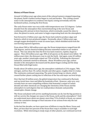History of Planet Ocean
Around 4.4 billion years ago when most of the colossal meteors stopped impacting
the planet, Earth’s molten surface began to cool and harden. This cooling caused
water in the atmosphere to condense into liquid, raining torrentially onto the
hardened surface, creating the first Ocean.
The early Ocean water was very acidic with temperatures near 212 degrees. Carbon
dioxide from the atmosphere then started dissolving in the new Ocean and
combining with calcium to form limestone, which eventually caused the skies to
clear, the planet to warm, and water to begin evaporating back into the atmosphere.
Fast-forward to 2 billion years ago, the Ocean had cooled to produce algae and
bacteria, which in turn produced oxygen. Eventually, about 1 billion years ago,
enough oxygen developed to create an ozone layer, which shielded earth from the
sun burning exposed organisms.
From about 500 to 300 million years ago, the Ocean temperatures ranged from 68-
104 degrees, and its chemical makeup became somewhat similar to our modern
Ocean. This was about the time the first true land creatures, reptiles, began to
appear. Then 250 million years ago, 90% of all species on the planet were killed. 50
million years later, the dinosaurs rose to rule the Earth. And again, some 65 million
years ago, another catastrophe wiped out 75% of all life. Following the dinosaurs’
extinction, mammals started to dominate. About 38 million years ago, carbon
dioxide in the atmosphere decreased and the planet began cooling and the deep
Ocean filled with frigid water.
Finally about 20 million years ago, the atmosphere stabilized at 21% oxygen, 78%
nitrogen, and less than 1% carbon dioxide and other gases, roughly what it is today.
The continents continued separating. The poles formed large ice sheets, which
caused further planet cooling due to reflection of the Sun and major sea level drops.
Over that last 20 million years, the global temperature has continued to fluctuate
and sea levels have risen and fallen by hundreds of feet. However, only very, very
recently have we seen compelling evidence that humanity’s output of carbon
dioxide and other chemicals are changing the chemistry of the Ocean and the
atmosphere to such degrees that we could produce dramatic and possibly
catastrophic climate change.
The Ocean and planet will survive anything humanity can do; but the big question is
will we survive the changes we cause to the Ocean, earth and the atmosphere? Until
we understand more about our planet, more than 71% of which is Ocean, we cannot
know the cumulative damage or final outcome of our actions from only the last
century or two.
In the last few decades, we have spent tens of billions to map the Moon, Venus and
Mars, yet less than two percent of the Ocean floor map is available in such high
resolution. While interesting to study maps of other planets, our continued survival
 