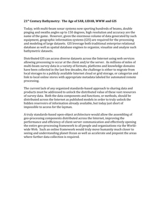 21st
Century Bathymetry: The Age of SAR, LIDAR, WWW and GIS
Today, with multi-beam sonar systems now sporting hundreds of beams, double
pinging and swaths angles up to 150 degrees, high resolution and accuracy are the
name of the game. However, given the enormous volume of data generated by such
equipment, geographic information systems (GIS) are required for the processing
and modeling of large datasets. GIS leverage both traditional enterprise relational
database as well as spatial database engines to organize, visualize and analyze such
bathymetric datasets.
Distributed GIS can access diverse datasets across the Internet using web services
allowing processing to occur at the client and/or the server. As millions of miles of
multi-beam survey data in a variety of formats, platforms and knowledge domains
have been collected in the last few decades, the challenge is either to migrate from
local storages to a publicly available Internet cloud or grid storage, or categorize and
link to local online stores with appropriate metadata labeled for automated remote
processing.
The current lack of any organized standards-based approach to sharing data and
products must be addressed to unlock the distributed value of these vast resources
of survey data. Both the data components and functions, or methods, should be
distributed across the Internet as published models in order to truly unlock the
hidden reservoirs of information already available, but today just short of
impossible to access for the layman.
A truly standards-based open-object architecture would allow the assembling of
geo-processing components distributed across the Internet, improving the
performance and efficiency of client-server communication and effectively opening
the entire geo-processing framework to all people and organizations via the World-
wide Web. Such an online framework would truly move humanity much closer to
seeing and understanding planet Ocean as well as accelerate and pinpoint the areas
where further data collection is required.
 