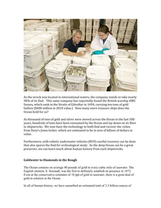 As the wreck was located in international waters, the company stands to take nearly
90% of its find. This same company has reportedly found the British warship HMS
Sussex, which sank in the Straits of Gibraltar in 1694, carrying ten tons of gold
bullion ($400 million in 2010 value.) How many more treasure ships does the
Ocean hold for us?
As thousand of tons of gold and silver were moved across the Ocean in the last 500
years, hundreds of tons have been consumed by the Ocean and lay down on its floor
in shipwrecks. We now have the technology to both find and recover the riches
from Davy’s Jones locker, which are estimated to be in tens of billons of dollars in
value.
Furthermore, with robotic underwater vehicles (RUV) careful recovery can be done
that also spares the find for archeological study. As the deep Ocean can be a great
preserver, we can learn much about human history from such shipwrecks.
Goldwater to Diamonds in the Rough
The Ocean contains on average 40 pounds of gold in every cubic mile of seawater. The
English chemist, S. Sonstadt, was the first to definitely establish its presence in 1872.
Even at the conservative estimates of 10 ppt of gold in seawater, there is a great deal of
gold in solution in the Ocean.
In all of human history, we have unearthed an estimated total of 3.3 billion ounces of
 