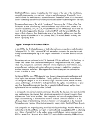 The United Nations reacted by drafting the first version of the Law of the Sea Treaty,
ostensibly to protect the poor nations’ claims to seabed resources. Eventually, it was
concluded that the nodules were a potential treasure, but only if metal prices increased
and the technology advanced sufficiently to make the deep-water mining more efficient.
The eventual outcome of the whole “black pearl” frenzy was the UN Law of the Sea
Treaty and its new rule allowing a nation to claim a large offshore area known as an
Exclusive Economic Zone, or EEZ, which extended out for 200 nautical miles from its
coast. It just so happens that this rule benefits the USA with the largest EEZ on the
planet, effectively more than doubling the size of our domain, adding more than four
million square miles of Ocean to our country. The EEZ around Hawaii is nearly one
million squares by itself.
Copper Chimneys and Volcanoes of Gold
In late 1970s, the first hot chimneys, or hydrothermal vents, were discovered along the
Galapagos Rift. By 1981, a team of NOAA researchers exploring the area discovered
twenty extinct chimneys on top of the largest known mass of seafloor metallic sulfides
(SMS).
The ore deposit was estimated to be 130 feet thick, 650 feet wide and 3280 feet long. A
sample core sample from one of the chimneys was composed of sulfur, iron, copper,
silica, zinc, manganese, aluminum, selenium, cobalt, magnesium, molybdenum, lead,
arsenic, barium, cadmium, chromium, phosphorus, mercury, nickel, tin, vanadium,
uranium, tungsten, and silver. The copper alone from the deposit was estimated to
exceed $2 billion in value.
By the mid 1980s, more SMS deposits were found, with concentrations of copper and
silver higher than any described before. Finally, gold was discovered on the Juan de
Fuca Ridge off Oregon, in the Mid-Atlantic Ridge’s volcanic center, and off the New
Guinea archipelago. At forty-three parts per million, the highest concentrations of gold
were four thousand times greater than the average in the Earth’s crust and ten times
higher than what was routinely mined on land!
In last decade, mineral exploration companies, driven by the elevated price activity in the
base metals sector, have turned their attention to extraction of mineral resources from
hydrothermal fields on the seafloor. Two companies are currently engaged in the late
stages of commencing to mine seafloor massive sulfides. Nautilus Minerals is in the
advanced stages of commencing extraction from its Solwarra deposit, in the Bismarck
Archipelago, and Neptune Minerals is at an earlier stage with its Rumble II West deposit.
Both companies are proposing using modified existing technology. Nautilus Minerals, in
partnership with Placer Dome (now part of Barrick Gold), succeeded in 2006 in returning
over 10 tons of mined SMS to the surface using modified drum cutters mounted on an
ROV - a world first. Neptune Minerals in 2007 succeeded in recovering SMS sediment
 