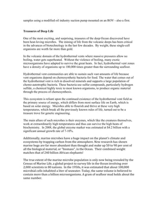 samples using a modified oil industry suction pump mounted on an ROV - also a first.
Treasures of Deep Life
One of the most exciting, and surprising, treasures of the deep Ocean discovered have
been heat-loving microbes. The mining of life from the volcanic deeps has been critical
in the advances of biotechnology in the last few decades. By weight, these single-cell
organisms are worth far more than gold.
In the volcanic domain of the hydrothermal vents where massive pressures allow no
boiling, water gets superheated. Without the violence of boiling, many exotic
microorganisms have adapted to survive the great heats. In fact, hydrothermal vent zones
have a density of organisms up to 100,000 times greater than the surrounding seafloor.
Hydrothermal vent communities are able to sustain such vast amounts of life because
vent organisms depend on chemosynthetic bacteria for food. The water that comes out of
the hydrothermal vent is rich in dissolved minerals and supports a large population of
chemo-autotrophic bacteria. These bacteria use sulfur compounds, particularly hydrogen
sulfide, a chemical highly toxic to most known organisms, to produce organic material
through the process of chemosynthesis.
This ecosystem is reliant upon the continued existence of the hydrothermal vent field as
the primary source of energy, which differs from most surface life on Earth, which is
based on solar energy. Microbes able to flourish and thrive at these very high
temperatures, which break all the previously known rules of life, turned out to be a
treasure trove for genetic engineering.
The main allure of such microbes is their enzymes, which like the creatures themselves,
work at extraordinarily high temperatures and thus can survive the high heats of
biochemistry. In 2008, the global enzyme market was estimated at $4.2 billion with a
significant annual growth rate of 7-10%.
Additionally, marine microbes have a huge impact on the planet's climate and
ecosystems by trapping carbon from the atmosphere. New research has shown
marine bugs are far more abundant than thought and make up 50 to 90 per cent of
all the biological material, or "biomass", in the Ocean. Their combined weight
matches that of 240 billion African elephants!
The true extent of the marine microbe population is only now being revealed by the
Census of Marine Life, a global project to survey life in the Ocean involving over
2,000 scientists in 80 nations. In the 1950s, it was estimated that about 100,000
microbial cells inhabited a liter of seawater. Today, the same volume is believed to
contain more than a billion microorganisms. A gram of seafloor mud holds about the
same number.
 