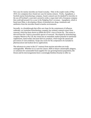 New uses for marine microbes are found everyday. Only in the couple weeks of May
2010, two companies have found new uses for marine extracts. Firstly, Aquapharm, a
Scottish marine biotechnology company, found a natural cure for dandruff in microbes in
the sea off Scotland’s coast and is poised to strike a major deal with a European company
that could add around £1m a year to the fledgling firm’s revenues. Aquapharm, which is
based near Oban, is developing a library of potential new drugs, treatments and
antibiotics from the microbes found in marine environments.
Secondly, in a breakthrough that offers new hope for the containment of influenza
outbreaks, an Australian biotechnology company has isolated a natural extract from
seaweed, which has been shown to inhibit the H1N1 virus or Swine flu. The extract is
derived from the Undaria pinnatifida species of seaweed. Developed by biotechnology
company Marinova Pty Ltd, the extract has an immediate market potential in nutritional
supplements, hand washes and nasal delivery products, which target the spread and
prevention of viral conditions. Scope also exists for the compound to be included in
pharmaceutical and medical device applications.
The advances to come in the 21st
century from marine microbes are truly
unimaginable. Whether it is a cure for cancer, AIDS or future catastrophic plagues,
or solutions for sustainable food supplies for our growing human population, the
Ocean and its microorganisms have a seemingly limitless bounty to offer us.
 