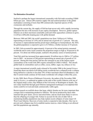 Not Bottomless Oceanfood
Seafood is perhaps the largest international commodity with fish trade exceeding US$60
billion per year. Almost 200 countries supply fish and seafood products to the global
marketplace consisting of more than 800 commercially important species of fish,
crustaceans and mollusks.
Through the current day, the supply of fish has kept up not only with a rapidly increasing
population but also with increases in per capita consumption. However, global capture
fisheries are at their maximum sustainable yield and while aquaculture continues to grow,
it will have difficultly keeping pace with global demand.
Between 1960 and 2003, the world’s population rose from 3 billion to 6.3 billion
representing an increase of 110% and an annual rate of growth of 1.7 percent. This rate
of increase is unprecedented and has posed major challenges to food producers. By 2025,
the global population is expected to grow to 8.5 billion, a further increase of 35 percent.
In 2003, fish accounted for approximately 16 percent of the animal protein consumed
worldwide and in some Asian countries the proportion ranges as high as 30 percent to 50
percent. For about one billion people, seafood is the primary source of animal protein.
Total fish catch has increased from approximately 38 million tons in 1960 to 137 million
tons in 2003 – an increase of 260 percent representing an annual rate of growth of 3.0
percent. During this time period, fish has also emerged as one of the largest export
commodities in the world with 2003 exports estimated at US$63.5 billion. This dwarfs
global trade in commodities such as coffee, cocoa, rubber, sugar, tea, tobacco or rice.
A major international scientific study released in November 2006 in the journal Science
found that about one-third of all fishing stocks worldwide have collapsed (with a collapse
being defined as a decline to less than 10% of their maximum observed abundance), and
that if current trends continue all fish stocks worldwide will collapse within fifty years.
In July 2009, Boris Worm of Dalhousie University, the author of the November 2006
study in Science, co-authored an update on the state of the world's fisheries with one of
the original study's critics, Ray Hilborn of the University of Washington at Seattle. The
new study found that through good fisheries management techniques even depleted fish
stocks could be revived and made commercially viable again.
Recent research on rockfish shows that large, elderly females are far more important than
younger fish in maintaining productive fisheries. The larvae produced by these older
maternal fish grow faster, survive starvation better, and are much more likely to survive
than the offspring of younger fish. Failure to account for the role of older fish in
maintaining healthy populations may help explain recent collapses of some major US
West Coast fisheries. Recovery of some stocks is expected to take decades. One way to
prevent such collapses may be to establish marine reserves, where fishing is not allowed
and fish populations age naturally.
 