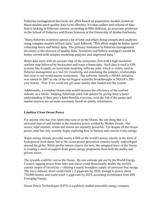 Fisheries management decisions are often based on population models, however
those models need quality data to be effective. It's that caliber and volume of data
that is lacking in fisheries science, according to Milo Adkison, an associate professor
in the School of Fisheries and Ocean Sciences at the University of Alaska Fairbanks.
"Many fisheries scientists spend a lot of time and effort doing complicated analyses
using complex models of their data," said Adkison. "This effort might be better spent
collecting more and better data. The primary limitation in fisheries management
decisions is the absence of quality data. Scientists and fishery managers would be
better served with simpler modeling analyses and improved data. "
Better data starts with an accurate map of the ecosystem; first with a high resolution
seafloor map followed by backscatter and water column data. Such data is used in GIS
systems like Ecopath, an ecosystem modeling software suite, which is widely used in
fisheries management as a tool for visualizing and simulating the complex relationships
that exist in real world marine ecosystems. The software, initially a NOAA initiative,
was named in 2007 as one of the ten biggest scientific breakthroughs in NOAA’s 200-
year history. Now if we could just get some quality data loaded into the system.
Additionally, a complete Ocean map would increase the efficiency of the seafood
industry as a whole. Helping fisherman catch fish quicker by giving them a better
understanding of their prey’s habit benefits everyone, even the fish if the quotas and
marine reserves are set more accurately based on quality information.
Limitless Clean Ocean Power
For anyone who has ever spent time near or on the Ocean, the one thing that is a
universal marvel and wonder is the immense power welded by Mother Ocean. Her
waves, tidal currents, winds and storms are eternally powerful. Yet despite all the Ocean
power, man has only recently began exploring how to harness and convert it into energy.
Water energy already provides nearly a fifth of the world's power, mostly in the form of
hydropower from dams, but so far ocean-power generation remains mostly undeveloped
around the globe. While profits remain elusive for now, the untapped force of the Ocean
is creating a swell of support from green-energy proponents from both the public and
private sector.
The rewards could be vast as the Ocean. By one estimate put out by the World Energy
Council, tapping power from tides and waves could theoretically double the world's
current output of electricity -- offering a nearly boundless supply of emission-free energy.
The wave industry alone could reach 1.2 gigawatts by 2020, enough to power about
750,000 homes, and could reach 5 gigawatts by 2025, according to estimates from HIS
Emerging Energy.
Ocean Power Technologies (OPT) is a publicly-traded renewable energy company
 