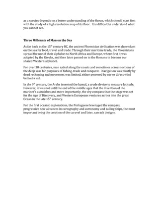 as a species depends on a better understanding of the Ocean, which should start first
with the study of a high resolution map of its floor. It is difficult to understand what
you cannot see.
Three Millennia of Man on the Sea
As far back as the 15th
century BC, the ancient Phoenician civilization was dependant
on the sea for food, travel and trade. Through their maritime trade, the Phoenicians
spread the use of their alphabet to North Africa and Europe, where first it was
adopted by the Greeks, and then later passed on to the Romans to become our
shared Western alphabet.
For over 30 centuries, man sailed along the coasts and sometimes across sections of
the deep seas for purposes of fishing, trade and conquest. Navigation was mostly by
dead reckoning and movement was limited, either powered by oar or direct wind
behind a sail.
In the 9th
century, the Arabs invented the kamal, a crude device to measure latitude.
However, it was not until the end of the middle ages that the invention of the
mariner’s astrolabes and more importantly, the dry compass that the stage was set
for the Age of Discovery, and Western Europeans ventures across into the great
Ocean in the late 15th
century.
For the first oceanic explorations, the Portuguese leveraged the compass,
progressive new advances in cartography and astronomy and sailing ships, the most
important being the creation of the caravel and later, carrack designs.
 