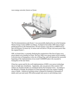wave energy converter, known as Oyster.
The first demonstration-scale Oyster 1 was successfully deployed at sea at the European
Marine Energy Centre (EMEC) in Orkney, Scotland in November 2009 when it began
producing power to the National Grid. The new Oyster 2 (see above) is 800kW device
that will measure 26 meters by 16 meters and will deliver 250 per cent more power than
the original Oyster 1.
SDE, an Israeli firm, is currently finalizing the construction of the first of many wave
power plants to be installed in China. The first 1MW wave power plant will be installed
in the province of Guangzhou, in the city of Dong Ping, and will represent the successful
beginning of the implementation of an overall 10,000MW plan to be executed in
Guangzhou in the near future.
China has a great need for the swift implementation of SDE's wave power technology
due to its high rates of pollution. Apparently, only one percent of the country's 560
million city dwellers breathe air considered safe by the European Union. According to
the Ministry of Health, the pollution in China had made cancer the country's leading
cause of death. Ambient air pollution alone is blamed for hundreds of thousands of
deaths each year and nearly 500 million people lack access to safe drinking water.
 