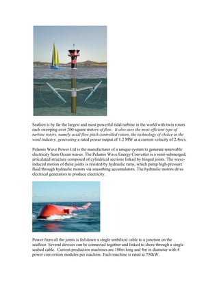 SeaGen is by far the largest and most powerful tidal turbine in the world with twin rotors
each sweeping over 200 square meters of flow. It also uses the most efficient type of
turbine rotors, namely axial flow pitch controlled rotors, the technology of choice in the
wind industry, generating a rated power output of 1.2 MW at a current velocity of 2.4m/s.
Pelamis Wave Power Ltd is the manufacturer of a unique system to generate renewable
electricity from Ocean waves. The Pelamis Wave Energy Converter is a semi-submerged,
articulated structure composed of cylindrical sections linked by hinged joints. The wave-
induced motion of these joints is resisted by hydraulic rams, which pump high-pressure
fluid through hydraulic motors via smoothing accumulators. The hydraulic motors drive
electrical generators to produce electricity.
Power from all the joints is fed down a single umbilical cable to a junction on the
seafloor. Several devices can be connected together and linked to shore through a single
seabed cable. Current production machines are 180m long and 4m in diameter with 4
power conversion modules per machine. Each machine is rated at 750kW.
 