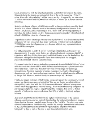 Saudi Aramco owns both the largest conventional and offshore oil fields on the planet.
Ghawar is by far the largest conventional oil field in the world, measuring 170 by 19
miles. Currently, it is producing 5 million barrels per day. It supposedly has more than
71 billion barrels of oil and 110,000 billion cubic feet of natural gas in proven reserves
remaining.
Safaniya, the largest offshore oil field in the world, is also operated and owned by Saudi
Aramco. It is located 165 miles north of the company headquarters in Dhahran in the
Persian Gulf, Saudi Arabia. Measuring 31 by 9.3 miles with a producing capability of
more than 1.2 million barrels per day. Its reserve amounts to around 37 billion barrels of
oil and 5,360 billion cubic feet of natural gas.
To put Saudi Aramco’s Safaniya offshore field in perspective: if all areas offshore of the
contiguous US were opened up, they might yield some 18 billion barrels of crude and
77,000 billion cubic feet of gas spread over decades, which is only equivalent to three
years of US consumption.
So, YES, our country is, and will always be, foreign oil dependant, as long as we are
dependant on it. It is quite ironic that we are allowing foreign oil companies, like BP, to
experiment with deep drilling in our precious Gulf of Mexico, when the Saudis have five
times more oil in production in just two fields than we have in all our untapped,
previously unspoiled, offshore Ocean resources.
Even more ironic that it was our technology prowess via Standard Oil of California’s deal
with the Saudis back in the 1930s, which allowed the discovery and exploitation of their
massive reserves. One would think that we would now leverage our technology
innovation and American ingenuity to harness Ocean power, which we have in great
abundance on both our coasts to free ourselves from the dirty, global-warming addiction
to foreign fuel. However, most of the Ocean power startups are UK-based.
Finally, the largest customers of bathymetric survey services are the supermajors, who of
course, just like the superpowers in the Cold War, are not sharing any of their Ocean
maps publicly, other than with the US Department of Interior’s Mineral Management
Service when they apply to do offshore drilling. While most of the survey companies are
private regional players, Fugro, a large Dutch public company, does about $1 billion
annually of bathymetric survey work, more than 80% of which is for the oil and gas
industry.
As a result, Big Oil has the most recent and highest resolution maps of the Ocean’s
offshore coastal areas, and has basically been funding the bathymetric industry’s progress
for the last few decades, especially since the end of the Cold War. Therefore, any major
effort to Map the Ocean should carefully consider the strategic opportunities with relation
to Big Oil; the supermajors have the most experience and largest investment in
bathymetry to date as well as the most to gain financially in the short-term.
 