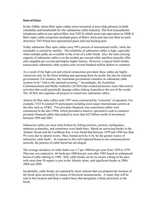 Seas of Glass
In the 1980s, when fiber optic cables were invented, it was a big advance in both
reliability and bandwidth for the submarine cable industry. The first transatlantic
telephone cable to use optical fiber was TAT-8, which went into operation in 1988. A
fiber-optic cable comprises multiple pairs of fibers. Each pair has one fiber in each
direction. TAT-8 had two operational pairs and one backup pair.
Today submarine fiber optic cables carry 99% percent of international traffic, while the
remainder is carried by satellite. The reliability of submarine cables is high, especially
when multiple paths are available in the event of a cable break. Also, the total carrying
capacity of submarine cables is in the terabits per second while satellites typically offer
only megabits per second and display higher latency. However, a typical multi-terabit,
transoceanic submarine cable system costs several hundred million dollars to construct.
As a result of the high cost and critical connections provided, these cables are highly
valued not only by the firms building and operating them for profit, but also by national
governments. For instance, the Australian government considers its submarine cable
systems to be “vital to the national economy.” Accordingly, the Australian
Communications and Media Authority (ACMA) has created protection zones that restrict
activities that could potentially damage cables linking Australia to the rest of the world.
The ACMA also regulates all projects to install new submarine cables.
Almost all fiber optic cables until 1997 were constructed by "consortia" of operators. For
example, TAT-8 counted 35 participants including most major international carriers at
the time such as AT&T. Two privately-financed, non-consortium cables were
constructed in the late-1990s, which preceded a massive, speculative rush to construct
privately-financed cables that peaked in more than $22 billion worth of investment
between 1999 and 2001.
Submarine cables are most often broken by fishing trawlers, anchors, earthquakes,
undersea avalanches, and sometimes even shark bites. Based on surveying breaks in the
Atlantic Ocean and the Caribbean Sea, it was found that between 1959 and 1996 less than
9% were due to natural events. Thus, human activity is by far the greater source of
submarine cable faults. In response to this self-imposed threat to our communications
network, the practice of cable burial has developed.
The average incidence of cable faults was 3.7 per 1000 km per year from 1959 to 1979.
That rate was reduced to .44 faults per 1000 km per year after 1985 based on widespread
burial of cable starting in 1980. Still, cable breaks are by no means a thing of the past,
with more than 50 repairs a year in the Atlantic alone, and significant breaks in 2006,
2008 and 2009.
Incidentally, cable breaks are reported by shore stations that can pinpoint the location of
the break quite accurately by means of electrical measurements. A repair ship will be
sent to this location and drop a marker buoy that designates a likely proximity to the
break.
 