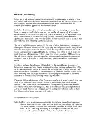 Optimum Cable Routing
Before any work is started on any transoceanic cable route project, a great deal of time
and study is undertaken, including a thorough bathymetric survey that provides important
data like depth and the characteristics of the seafloor where cables would be laid,
especially as the route approaches the continental shelf
In shallow depths these fiber optic cables can be buried in a trench up to 1 meter deep.
However, as the ocean depths increase they are usually left uncovered. When these
cables are laid in extreme depths, generally they are left to sink to the ocean floor. Thus,
using sonar to create an accurate route map becomes a necessity both to the firms
operating the transoceanic fiber optic cables and to other industries such as fisheries that
may be barred from operating near the cable route.
The use of multi-beam sonar is generally the most efficient for mapping a transoceanic
fiber optic cable route because both the topography and bathymetry can be surveyed and
recorded along a projected route. In some areas, the unique backscatter data produced
from a side scan sonar is required to plan the best route for a cable, in which case both
multi-beam and side scan sonar system would be leveraged together. Additional tools
like sub-bottom profilers are used to confirm sediment depths, and magnetometers are
sometimes used to determine or confirm the exact location of existing pipelines and
cables.
Next to oil and gas, the submarine cable industry is the second largest consumer of
bathymetric survey services. Having an accurate seafloor map and understanding of the
surface composition is essential to planning the safest and most efficient route for each
multi-million dollar cable project. After the project is complete, effective sharing of the
cable route map with the proper authorities is equally important in order to lower the
future risk of human activity catching or breaking the cable.
If an entire high-resolution map of the Ocean were available, it would certainly be a great
value to the submarine cable industry, the oldest consumer of bathymetric survey
services. Cable routes never considered before could potentially be found to be more
cost effective than previously imagined. Also as cable routes to developing nations in
Africa and South America are being considered, finding more efficient routes to these
less affluent nations could accelerate such projects.
Future Offshore Developments
In the last few years, technology companies like Google have filed patents to construct
offshore datacenters, which would leverage the Ocean’s unclaimed real estate and
cold waters to lower operating costs and carbon emissions from their dense server
farms. A full Ocean map would help in locating new cable routes that could
intersect with ideal potential sites for these future offshore datacenters.
 