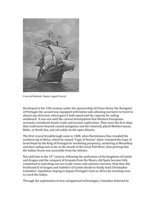 Caravela Redonda /Square-rigged Caravel
Developed in the 15th century under the sponsorship of Prince Henry the Navigator
of Portugal, the caravel was equipped with lateen sails allowing mariners to travel in
almost any direction, which gave it both speed and the capacity for sailing
windward. It was not until the caravel development that Western Europeans
seriously considered Asiatic trade and oceanic exploration. They were the first ships
that could move beyond coastal navigation and the relatively placid Mediterranean,
Baltic, or North Sea, and sail safely on the open Atlantic.
The first crucial breakthrough came in 1488, when Bartolomeu Dias rounded the
southern tip of Africa, which he named "Cape of Storms" (later renamed the Cape of
Good Hope by the King of Portugal for marketing purposes), anchoring at Mosselbay
and then sailing east as far as the mouth of the Great Fish River, thus proving that
the Indian Ocean was accessible from the Atlantic.
Not until late in the 15th
century, following the unification of the kingdoms of Castile
and Aragon and the conquest of Granada from the Moors, did Spain become fully
committed to searching out new trade routes and colonies overseas. Only then did
Ferdinand II of Aragon and Isabella I of Castile decide to finally fund Christopher
Columbus' expedition, hoping to bypass Portugal's lock on Africa by traveling west
to reach the Indies.
Through the exploitation of new navigational technologies, Columbus believed he
 