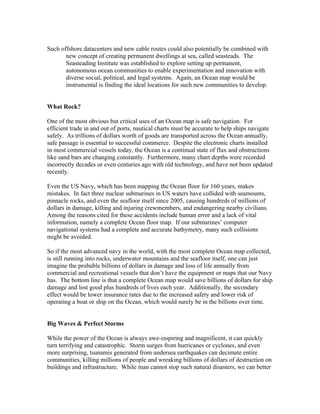 Such offshore datacenters and new cable routes could also potentially be combined with
new concept of creating permanent dwellings at sea, called seasteads. The
Seasteading Institute was established to explore setting up permanent,
autonomous ocean communities to enable experimentation and innovation with
diverse social, political, and legal systems. Again, an Ocean map would be
instrumental is finding the ideal locations for such new communities to develop.
What Rock?
One of the most obvious but critical uses of an Ocean map is safe navigation. For
efficient trade in and out of ports, nautical charts must be accurate to help ships navigate
safely. As trillions of dollars worth of goods are transported across the Ocean annually,
safe passage is essential to successful commerce. Despite the electronic charts installed
in most commercial vessels today, the Ocean is a continual state of flux and obstructions
like sand bars are changing constantly. Furthermore, many chart depths were recorded
incorrectly decades or even centuries ago with old technology, and have not been updated
recently.
Even the US Navy, which has been mapping the Ocean floor for 160 years, makes
mistakes. In fact three nuclear submarines in US waters have collided with seamounts,
pinnacle rocks, and even the seafloor itself since 2005, causing hundreds of millions of
dollars in damage, killing and injuring crewmembers, and endangering nearby civilians.
Among the reasons cited for these accidents include human error and a lack of vital
information, namely a complete Ocean floor map. If our submarines’ computer
navigational systems had a complete and accurate bathymetry, many such collisions
might be avoided.
So if the most advanced navy in the world, with the most complete Ocean map collected,
is still running into rocks, underwater mountains and the seafloor itself, one can just
imagine the probable billions of dollars in damage and loss of life annually from
commercial and recreational vessels that don’t have the equipment or maps that our Navy
has. The bottom line is that a complete Ocean map would save billions of dollars for ship
damage and lost good plus hundreds of lives each year. Additionally, the secondary
effect would be lower insurance rates due to the increased safety and lower risk of
operating a boat or ship on the Ocean, which would surely be in the billions over time.
Big Waves & Perfect Storms
While the power of the Ocean is always awe-inspiring and magnificent, it can quickly
turn terrifying and catastrophic. Storm surges from hurricanes or cyclones, and even
more surprising, tsunamis generated from undersea earthquakes can decimate entire
communities, killing millions of people and wreaking billions of dollars of destruction on
buildings and infrastructure. While man cannot stop such natural disasters, we can better
 