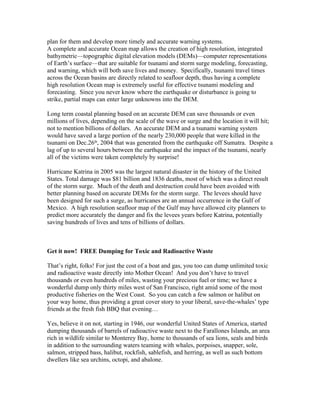 plan for them and develop more timely and accurate warning systems.
A complete and accurate Ocean map allows the creation of high resolution, integrated
bathymetric—topographic digital elevation models (DEMs)—computer representations
of Earth’s surface—that are suitable for tsunami and storm surge modeling, forecasting,
and warning, which will both save lives and money. Specifically, tsunami travel times
across the Ocean basins are directly related to seafloor depth, thus having a complete
high resolution Ocean map is extremely useful for effective tsunami modeling and
forecasting. Since you never know where the earthquake or disturbance is going to
strike, partial maps can enter large unknowns into the DEM.
Long term coastal planning based on an accurate DEM can save thousands or even
millions of lives, depending on the scale of the wave or surge and the location it will hit;
not to mention billions of dollars. An accurate DEM and a tsunami warning system
would have saved a large portion of the nearly 230,000 people that were killed in the
tsunami on Dec.26th
, 2004 that was generated from the earthquake off Sumatra. Despite a
lag of up to several hours between the earthquake and the impact of the tsunami, nearly
all of the victims were taken completely by surprise!
Hurricane Katrina in 2005 was the largest natural disaster in the history of the United
States. Total damage was $81 billion and 1836 deaths, most of which was a direct result
of the storm surge. Much of the death and destruction could have been avoided with
better planning based on accurate DEMs for the storm surge. The levees should have
been designed for such a surge, as hurricanes are an annual occurrence in the Gulf of
Mexico. A high resolution seafloor map of the Gulf may have allowed city planners to
predict more accurately the danger and fix the levees years before Katrina, potentially
saving hundreds of lives and tens of billions of dollars.
Get it now! FREE Dumping for Toxic and Radioactive Waste
That’s right, folks! For just the cost of a boat and gas, you too can dump unlimited toxic
and radioactive waste directly into Mother Ocean! And you don’t have to travel
thousands or even hundreds of miles, wasting your precious fuel or time; we have a
wonderful dump only thirty miles west of San Francisco, right amid some of the most
productive fisheries on the West Coast. So you can catch a few salmon or halibut on
your way home, thus providing a great cover story to your liberal, save-the-whales’ type
friends at the fresh fish BBQ that evening…
Yes, believe it on not, starting in 1946, our wonderful United States of America, started
dumping thousands of barrels of radioactive waste next to the Farallones Islands, an area
rich in wildlife similar to Monterey Bay, home to thousands of sea lions, seals and birds
in addition to the surrounding waters teaming with whales, porpoises, snapper, sole,
salmon, stripped bass, halibut, rockfish, sablefish, and herring, as well as such bottom
dwellers like sea urchins, octopi, and abalone.
 