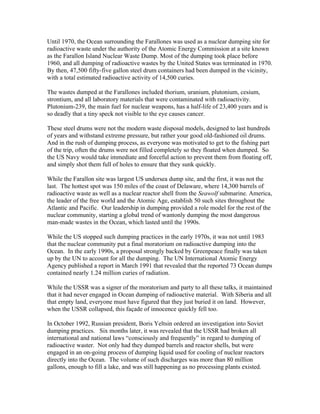 Until 1970, the Ocean surrounding the Farallones was used as a nuclear dumping site for
radioactive waste under the authority of the Atomic Energy Commission at a site known
as the Farallon Island Nuclear Waste Dump. Most of the dumping took place before
1960, and all dumping of radioactive wastes by the United States was terminated in 1970.
By then, 47,500 fifty-five gallon steel drum containers had been dumped in the vicinity,
with a total estimated radioactive activity of 14,500 curies.
The wastes dumped at the Farallones included thorium, uranium, plutonium, cesium,
strontium, and all laboratory materials that were contaminated with radioactivity.
Plutonium-239, the main fuel for nuclear weapons, has a half-life of 23,400 years and is
so deadly that a tiny speck not visible to the eye causes cancer.
These steel drums were not the modern waste disposal models, designed to last hundreds
of years and withstand extreme pressure, but rather your good old-fashioned oil drums.
And in the rush of dumping process, as everyone was motivated to get to the fishing part
of the trip, often the drums were not filled completely so they floated when dumped. So
the US Navy would take immediate and forceful action to prevent them from floating off,
and simply shot them full of holes to ensure that they sunk quickly.
While the Farallon site was largest US undersea dump site, and the first, it was not the
last. The hottest spot was 150 miles of the coast of Delaware, where 14,300 barrels of
radioactive waste as well as a nuclear reactor shell from the Seawolf submarine. America,
the leader of the free world and the Atomic Age, establish 50 such sites throughout the
Atlantic and Pacific. Our leadership in dumping provided a role model for the rest of the
nuclear community, starting a global trend of wantonly dumping the most dangerous
man-made wastes in the Ocean, which lasted until the 1990s.
While the US stopped such dumping practices in the early 1970s, it was not until 1983
that the nuclear community put a final moratorium on radioactive dumping into the
Ocean. In the early 1990s, a proposal strongly backed by Greenpeace finally was taken
up by the UN to account for all the dumping. The UN International Atomic Energy
Agency published a report in March 1991 that revealed that the reported 73 Ocean dumps
contained nearly 1.24 million curies of radiation.
While the USSR was a signer of the moratorium and party to all these talks, it maintained
that it had never engaged in Ocean dumping of radioactive material. With Siberia and all
that empty land, everyone must have figured that they just buried it on land. However,
when the USSR collapsed, this façade of innocence quickly fell too.
In October 1992, Russian president, Boris Yeltsin ordered an investigation into Soviet
dumping practices. Six months later, it was revealed that the USSR had broken all
international and national laws “consciously and frequently” in regard to dumping of
radioactive waster. Not only had they dumped barrels and reactor shells, but were
engaged in an on-going process of dumping liquid used for cooling of nuclear reactors
directly into the Ocean. The volume of such discharges was more than 80 million
gallons, enough to fill a lake, and was still happening as no processing plants existed.
 