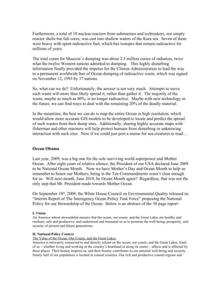 Furthermore, a total of 18 nuclear reactors from submarines and icebreakers, not simply
reactor shells but full cores, was cast into shallow waters of the Kara sea. Seven of them
were heavy with spent radioactive fuel, which has isotopes that remain radioactive for
millions of years.
The total count for Moscow’s dumping was about 2.5 million curies of radiation, twice
what the twelve Western nations admitted to dumping. This highly disturbing
information finally provided the impetus for the Clinton Administration to lead the way
to a permanent worldwide ban of Ocean dumping of radioactive waste, which was signed
on November 12, 1993 by 37 nations.
So, what can we do? Unfortunately, the answer is not very much. Attempts to move
such waste will more than likely spread it, rather than gather it. The majority of the
waste, maybe as much as 80%, is no longer radioactive. Maybe with new technology in
the future, we can find ways to deal with the remaining 20% of the deadly material.
In the meantime, the best we can do is map the entire Ocean in high resolution, which
would allow more accurate GIS models to be developed to locate and predict the spread
of such wastes from their dump sites. Additionally, sharing highly accurate maps with
fisherman and other mariners will help protect humans from disturbing or unknowing
interaction with such sites. Now if we could just post a memo for sea creatures to read…
Ocean Obama
Last year, 2009, was a big one for the sole surviving world superpower and Mother
Ocean. After eight years of relative silence, the President of our USA declared June 2009
to be National Ocean Month. Now we have Mother’s Day and Ocean Month to help us
remember to honor our Mothers; being in the Ten Commandments wasn’t clear enough
for us. Will next month, June 2010, be Ocean Month again? Regardless, that was not the
only step that Mr. President made towards Mother Ocean.
On September 10th
, 2009, the White House Council on Environmental Quality released its
“Interim Report of The Interagency Ocean Policy Task Force” proposing the National
Policy for our Stewardship of the Ocean. Below is an abstract of the 38 page report:
I. Vision
An America whose stewardship ensures that the ocean, our coasts, and the Great Lakes are healthy and
resilient, safe and productive, and understood and treasured so as to promote the well-being, prosperity, and
security of present and future generations.
II. National Policy Context
The Value of the Ocean, Our Coasts, and the Great Lakes
America is intricately connected to and directly reliant on the ocean, our coasts, and the Great Lakes. Each
of us – whether living and working in the country’s heartland or along its coasts – affects and is affected by
these places. Their beauty inspires us, and their bounty contributes to our national well-being and security.
Nearly half of our population is located in coastal counties. Our rich and productive coastal regions and
 